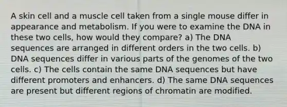 A skin cell and a muscle cell taken from a single mouse differ in appearance and metabolism. If you were to examine the DNA in these two cells, how would they compare? a) The DNA sequences are arranged in different orders in the two cells. b) DNA sequences differ in various parts of the genomes of the two cells. c) The cells contain the same DNA sequences but have different promoters and enhancers. d) The same DNA sequences are present but different regions of chromatin are modified.