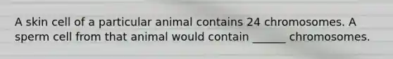 A skin cell of a particular animal contains 24 chromosomes. A sperm cell from that animal would contain ______ chromosomes.