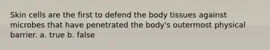 Skin cells are the first to defend the body tissues against microbes that have penetrated the body's outermost physical barrier. a. true b. false