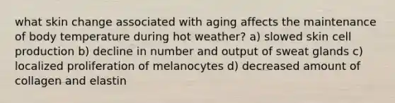 what skin change associated with aging affects the maintenance of body temperature during hot weather? a) slowed skin cell production b) decline in number and output of sweat glands c) localized proliferation of melanocytes d) decreased amount of collagen and elastin