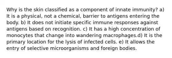 Why is the skin classified as a component of innate immunity? a) It is a physical, not a chemical, barrier to antigens entering the body. b) It does not initiate specific immune responses against antigens based on recognition. c) It has a high concentration of monocytes that change into wandering macrophages.d) It is the primary location for the lysis of infected cells. e) It allows the entry of selective microorganisms and foreign bodies.