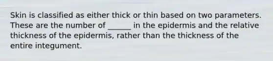 Skin is classified as either thick or thin based on two parameters. These are the number of ______ in the epidermis and the relative thickness of the epidermis, rather than the thickness of the entire integument.