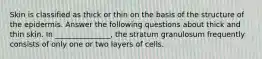 Skin is classified as thick or thin on the basis of the structure of the epidermis. Answer the following questions about thick and thin skin. In _______________, the stratum granulosum frequently consists of only one or two layers of cells.