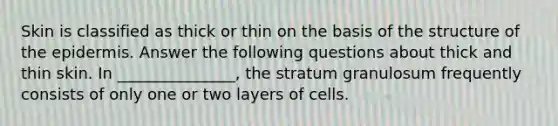 Skin is classified as thick or thin on the basis of the structure of the epidermis. Answer the following questions about thick and thin skin. In _______________, the stratum granulosum frequently consists of only one or two layers of cells.