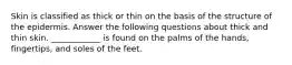 Skin is classified as thick or thin on the basis of the structure of the epidermis. Answer the following questions about thick and thin skin. ____________ is found on the palms of the hands, fingertips, and soles of the feet.