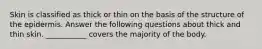 Skin is classified as thick or thin on the basis of the structure of the epidermis. Answer the following questions about thick and thin skin. ___________ covers the majority of the body.