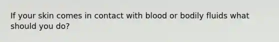 If your skin comes in contact with blood or bodily fluids what should you do?