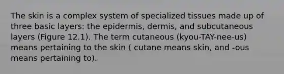 The skin is a complex system of specialized tissues made up of three basic layers: the epidermis, dermis, and subcutaneous layers (Figure 12.1). The term cutaneous (kyou-TAY-nee-us) means pertaining to the skin ( cutane means skin, and -ous means pertaining to).