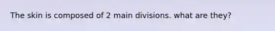 The skin is composed of 2 main divisions. what are they?