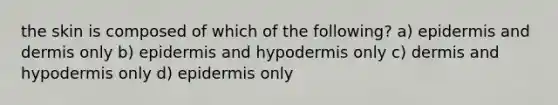 the skin is composed of which of the following? a) epidermis and dermis only b) epidermis and hypodermis only c) dermis and hypodermis only d) epidermis only