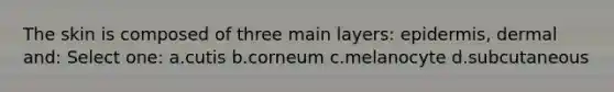 The skin is composed of three main layers: epidermis, dermal and: Select one: a.cutis b.corneum c.melanocyte d.subcutaneous