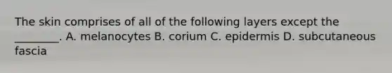 The skin comprises of all of the following layers except the​ ________. A. melanocytes B. corium C. epidermis D. subcutaneous fascia