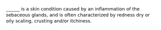 ______ is a skin condition caused by an inflammation of the sebaceous glands, and is often characterized by redness dry or oily scaling, crusting and/or itchiness.