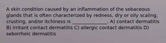 A skin condition caused by an inflammation of the sebaceous glands that is often characterized by redness, dry or oily scaling, crusting, and/or itchiness is _______________. A) contact dermatitis B) irritant contact dermatitis C) allergic contact dermatitis D) seborrheic dermatitis