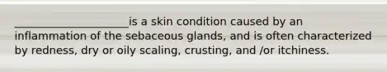 _____________________is a skin condition caused by an inflammation of the sebaceous glands, and is often characterized by redness, dry or oily scaling, crusting, and /or itchiness.