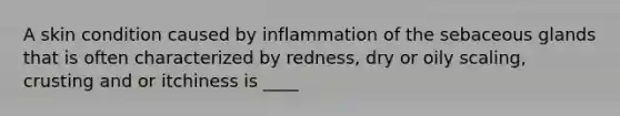 A skin condition caused by inflammation of the sebaceous glands that is often characterized by redness, dry or oily scaling, crusting and or itchiness is ____