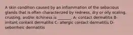 A skin condition caused by an inflammation of the sebacious glands that is often characterized by redness, dry or oily scaling, crusting, and/or itchiness is _______. A- contact dermatitis B- irritant contant dermatitis C- allergic contact dermatitis D- seborrheic dermatitis