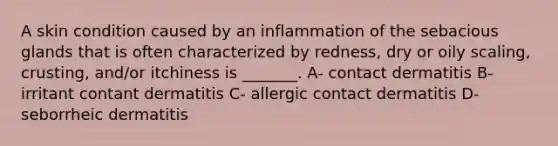 A skin condition caused by an inflammation of the sebacious glands that is often characterized by redness, dry or oily scaling, crusting, and/or itchiness is _______. A- contact dermatitis B- irritant contant dermatitis C- allergic contact dermatitis D- seborrheic dermatitis