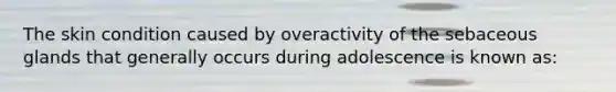 The skin condition caused by overactivity of the sebaceous glands that generally occurs during adolescence is known as: