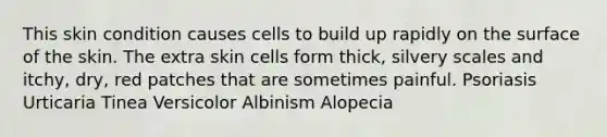 This skin condition causes cells to build up rapidly on the surface of the skin. The extra skin cells form thick, silvery scales and itchy, dry, red patches that are sometimes painful. Psoriasis Urticaria Tinea Versicolor Albinism Alopecia