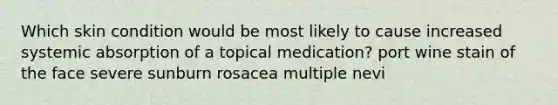 Which skin condition would be most likely to cause increased systemic absorption of a topical medication? port wine stain of the face severe sunburn rosacea multiple nevi