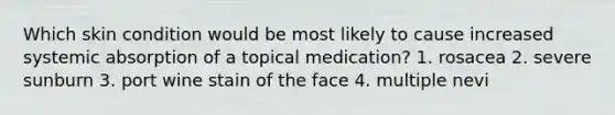 Which skin condition would be most likely to cause increased systemic absorption of a topical medication? 1. rosacea 2. severe sunburn 3. port wine stain of the face 4. multiple nevi