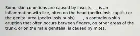 Some skin conditions are caused by insects. __ is an inflammation with lice, often on the head (pediculosis capitis) or the genital area (pediculosis pubis). ___, a contagious skin eruption that often occurs between fingers, on other areas of the trunk, or on the male genitalia, is caused by mites.