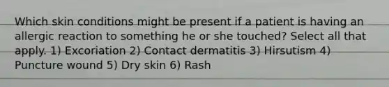 Which skin conditions might be present if a patient is having an allergic reaction to something he or she touched? Select all that apply. 1) Excoriation 2) Contact dermatitis 3) Hirsutism 4) Puncture wound 5) Dry skin 6) Rash