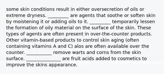 some skin conditions result in either oversecretion of oils or extreme dryness. _________ are agents that soothe or soften skin by moistening it or adding oils to it. _________ temporarily lessen the formation of oily material on the surface of the skin. These types of agents are often present in over-the-counter products. Other vitamin-based products to control skin aging (often containing vitamins A and C) alos are often available over the counter. ___________ remove warts and corns from the skin surface. _______________ are fruit acids added to cosmetics to improve the skins appearance.