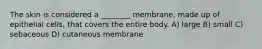 The skin is considered a ________ membrane, made up of epithelial cells, that covers the entire body. A) large B) small C) sebaceous D) cutaneous membrane