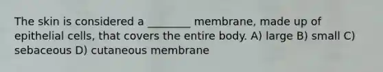 The skin is considered a ________ membrane, made up of epithelial cells, that covers the entire body. A) large B) small C) sebaceous D) cutaneous membrane