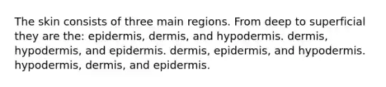 The skin consists of three main regions. From deep to superficial they are the: epidermis, dermis, and hypodermis. dermis, hypodermis, and epidermis. dermis, epidermis, and hypodermis. hypodermis, dermis, and epidermis.