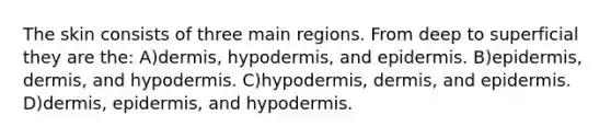 The skin consists of three main regions. From deep to superficial they are the: A)dermis, hypodermis, and epidermis. B)epidermis, dermis, and hypodermis. C)hypodermis, dermis, and epidermis. D)dermis, epidermis, and hypodermis.