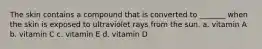 The skin contains a compound that is converted to _______ when the skin is exposed to ultraviolet rays from the sun. a. vitamin A b. vitamin C c. vitamin E d. vitamin D