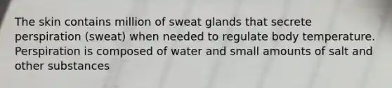 The skin contains million of sweat glands that secrete perspiration (sweat) when needed to regulate body temperature. Perspiration is composed of water and small amounts of salt and other substances