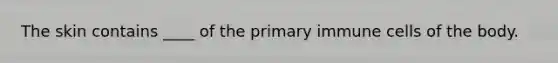 The skin contains ____ of the primary immune cells of the body.
