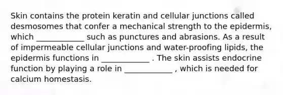 Skin contains the protein keratin and cellular junctions called desmosomes that confer a mechanical strength to the epidermis, which ____________ such as punctures and abrasions. As a result of impermeable cellular junctions and water-proofing lipids, the epidermis functions in ____________ . The skin assists endocrine function by playing a role in ____________ , which is needed for calcium homestasis.