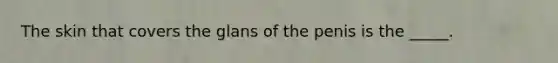 The skin that covers the glans of the penis is the _____.