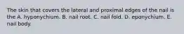 The skin that covers the lateral and proximal edges of the nail is the A. hyponychium. B. nail root. C. nail fold. D. eponychium. E. nail body.