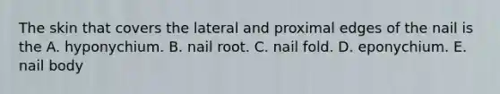 The skin that covers the lateral and proximal edges of the nail is the A. hyponychium. B. nail root. C. nail fold. D. eponychium. E. nail body