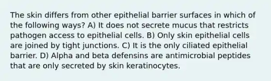 The skin differs from other epithelial barrier surfaces in which of the following ways? A) It does not secrete mucus that restricts pathogen access to epithelial cells. B) Only skin epithelial cells are joined by tight junctions. C) It is the only ciliated epithelial barrier. D) Alpha and beta defensins are antimicrobial peptides that are only secreted by skin keratinocytes.