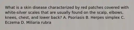 What is a skin disease characterized by red patches covered with white-silver scales that are usually found on the scalp, elbows, knees, chest, and lower back? A. Psoriasis B. Herpes simplex C. Eczema D. Miliaria rubra