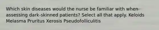 Which skin diseases would the nurse be familiar with when assessing dark-skinned patients? Select all that apply. Keloids Melasma Pruritus Xerosis Pseudofolliculitis