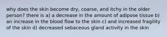 why does the skin become dry, coarse, and itchy in the older person? there is a) a decrease in the amount of adipose tissue b) an increase in the blood flow to the skin c) and increased fragility of the skin d) decreased sebaceous gland activity in the skin