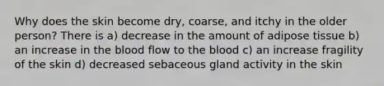 Why does the skin become dry, coarse, and itchy in the older person? There is a) decrease in the amount of adipose tissue b) an increase in the blood flow to the blood c) an increase fragility of the skin d) decreased sebaceous gland activity in the skin