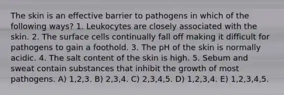 The skin is an effective barrier to pathogens in which of the following ways? 1. Leukocytes are closely associated with the skin. 2. The surface cells continually fall off making it difficult for pathogens to gain a foothold. 3. The pH of the skin is normally acidic. 4. The salt content of the skin is high. 5. Sebum and sweat contain substances that inhibit the growth of most pathogens. A) 1,2,3. B) 2,3,4. C) 2,3,4,5. D) 1,2,3,4. E) 1,2,3,4,5.