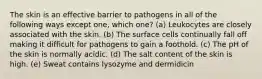 The skin is an effective barrier to pathogens in all of the following ways except one, which one? (a) Leukocytes are closely associated with the skin. (b) The surface cells continually fall off making it difficult for pathogens to gain a foothold. (c) The pH of the skin is normally acidic. (d) The salt content of the skin is high. (e) Sweat contains lysozyme and dermidicin