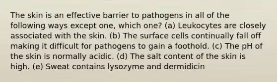 The skin is an effective barrier to pathogens in all of the following ways except one, which one? (a) Leukocytes are closely associated with the skin. (b) The surface cells continually fall off making it difficult for pathogens to gain a foothold. (c) The pH of the skin is normally acidic. (d) The salt content of the skin is high. (e) Sweat contains lysozyme and dermidicin