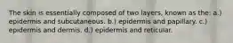 The skin is essentially composed of two layers, known as the: a.) epidermis and subcutaneous. b.) epidermis and papillary. c.) epidermis and dermis. d.) epidermis and reticular.