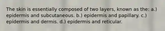 The skin is essentially composed of two layers, known as the: a.) epidermis and subcutaneous. b.) epidermis and papillary. c.) epidermis and dermis. d.) epidermis and reticular.